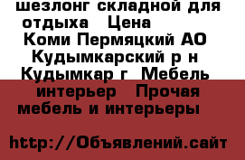 шезлонг складной для отдыха › Цена ­ 4 500 - Коми-Пермяцкий АО, Кудымкарский р-н, Кудымкар г. Мебель, интерьер » Прочая мебель и интерьеры   